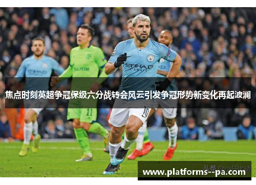 焦点时刻英超争冠保级六分战转会风云引发争冠形势新变化再起波澜